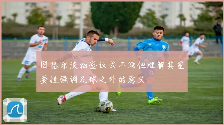 图赫尔谈抽签仪式不满但理解其重要性强调足球之外的意义