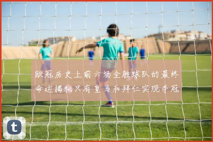 欧冠历史上前六场全胜球队的最终命运揭秘只有皇马和拜仁实现夺冠梦想