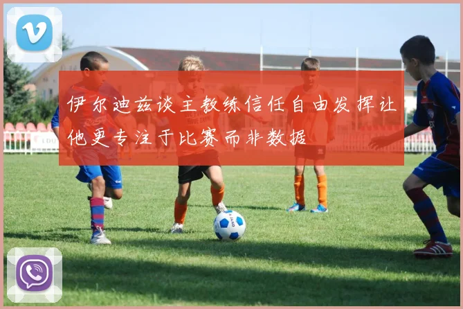 伊尔迪兹谈主教练信任自由发挥让他更专注于比赛而非数据