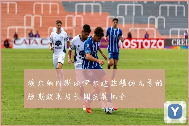 埃尔纳内斯谈伊尔迪兹踢伪九号的短期效果与长期发展机会