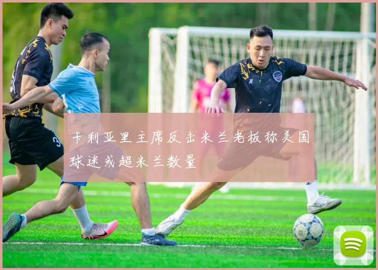 卡利亚里主席反击米兰老板称美国球迷或超米兰数量