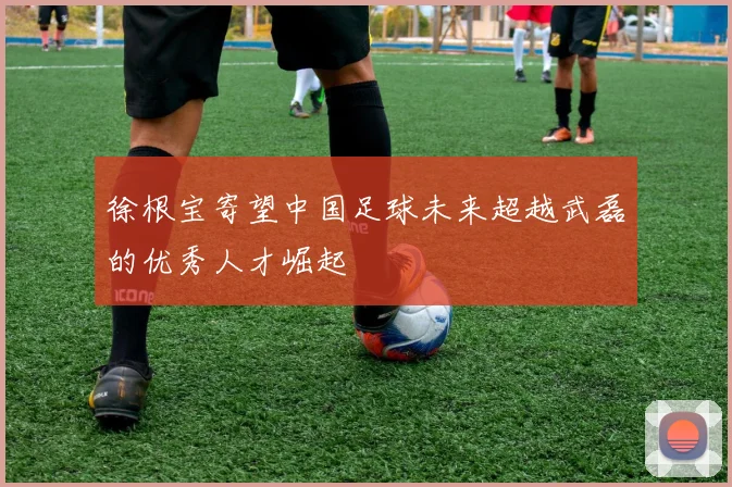 徐根宝寄望中国足球未来超越武磊的优秀人才崛起