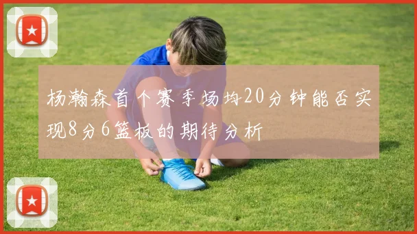 杨瀚森首个赛季场均20分钟能否实现8分6篮板的期待分析