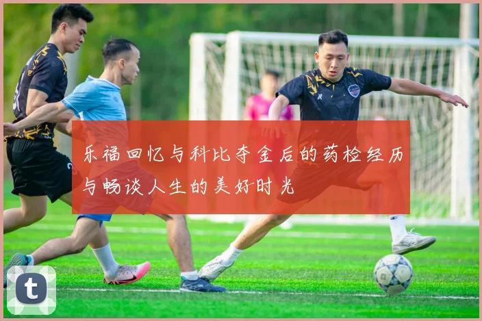 乐福回忆与科比夺金后的药检经历与畅谈人生的美好时光
