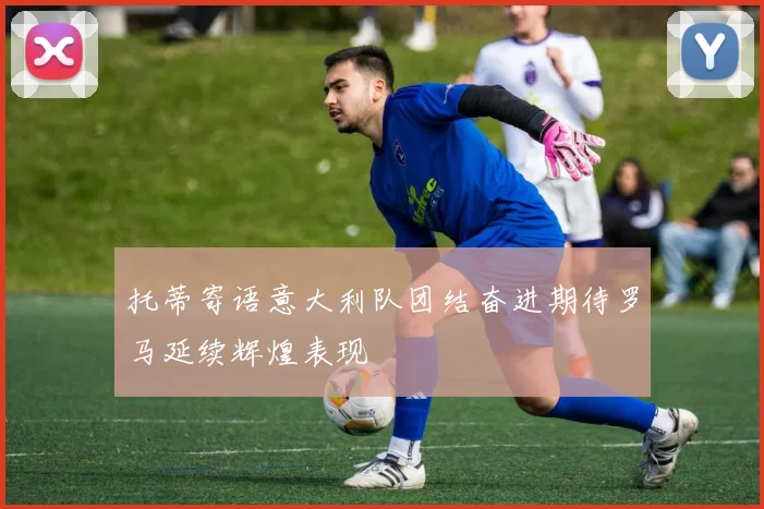 托蒂寄语意大利队团结奋进期待罗马延续辉煌表现