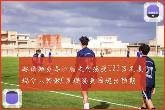 赵丽娜分享沙特之行感受U23男足表现令人骄傲C罗现场氛围超出预期