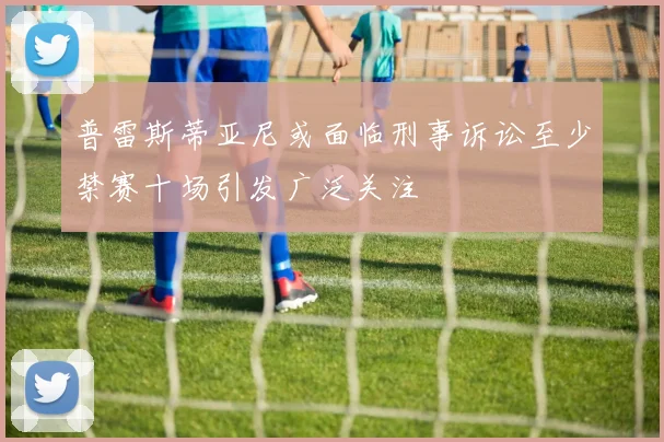 普雷斯蒂亚尼或面临刑事诉讼至少禁赛十场引发广泛关注