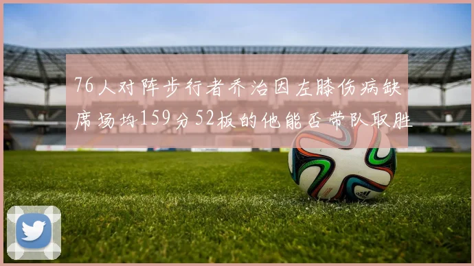 76人对阵步行者乔治因左膝伤病缺席场均159分52板的他能否带队取胜