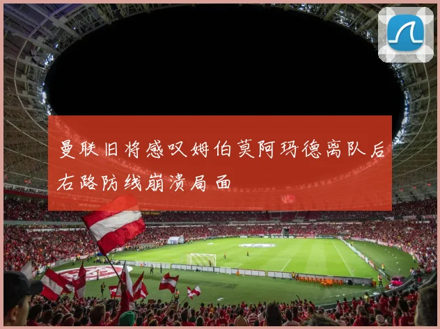 曼联旧将感叹姆伯莫阿玛德离队后右路防线崩溃局面