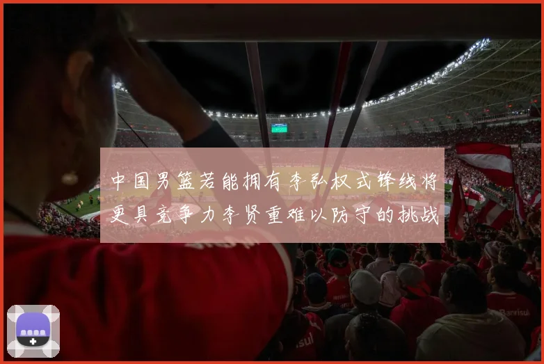 中国男篮若能拥有李弘权式锋线将更具竞争力李贤重难以防守的挑战