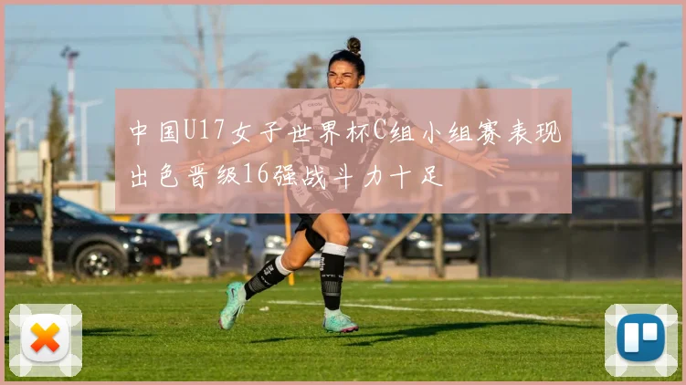中国U17女子世界杯C组小组赛表现出色晋级16强战斗力十足