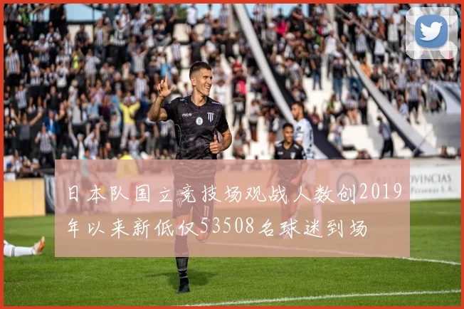 日本队国立竞技场观战人数创2019年以来新低仅53508名球迷到场
