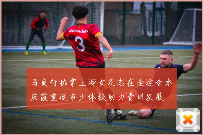马良行执掌上海女足志在全运会水庆霞重返市少体校助力青训发展