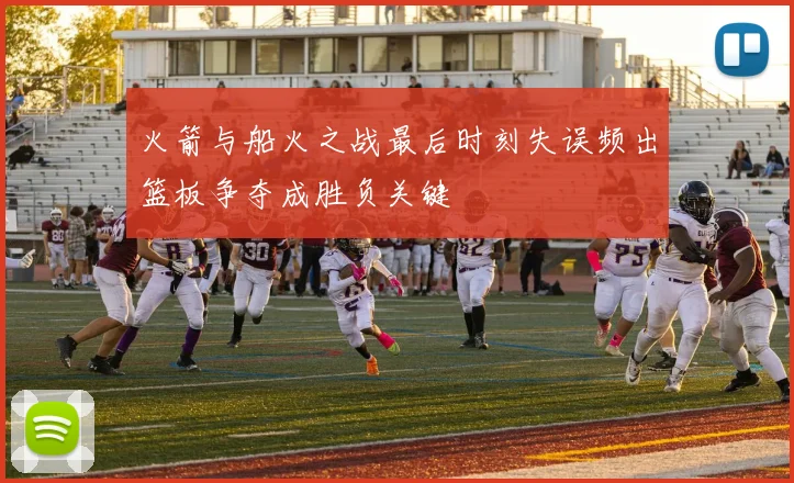火箭与船火之战最后时刻失误频出篮板争夺成胜负关键