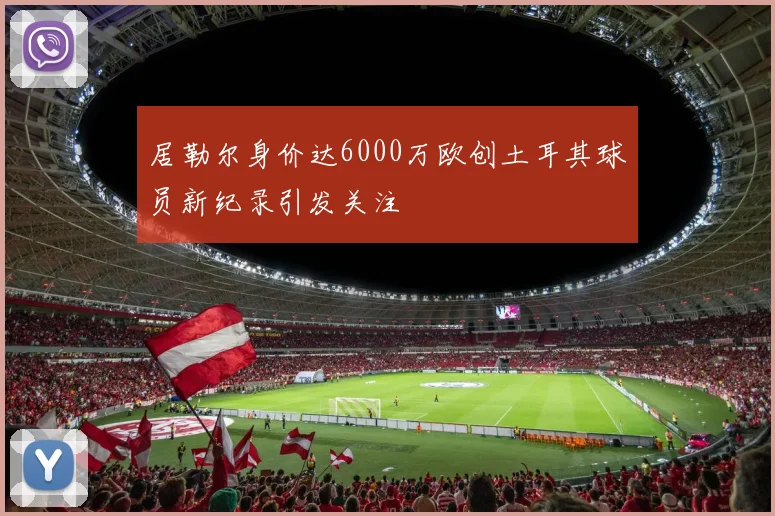 居勒尔身价达6000万欧创土耳其球员新纪录引发关注