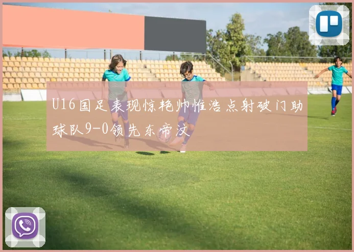 U16国足表现惊艳帅惟浩点射破门助球队9-0领先东帝汶