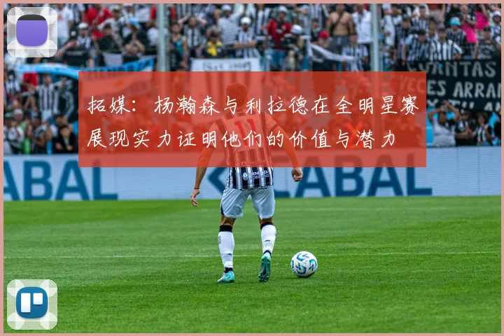 拓媒：杨瀚森与利拉德在全明星赛展现实力证明他们的价值与潜力