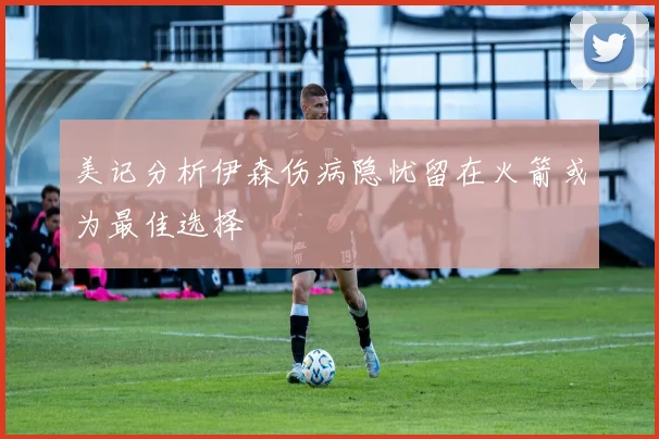 美记分析伊森伤病隐忧留在火箭或为最佳选择