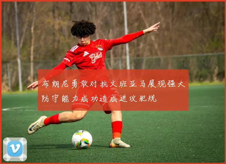 布朗尼勇敢对抗文班亚马展现强大防守能力成功造成进攻犯规