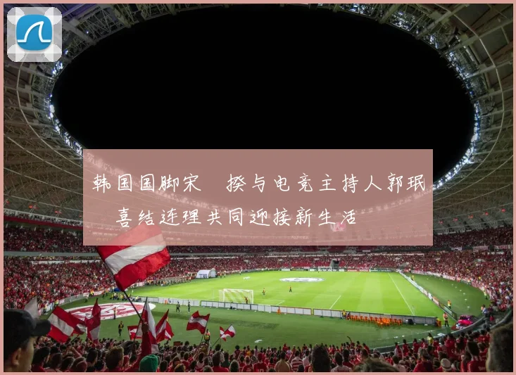 韩国国脚宋旻揆与电竞主持人郭珉瑄喜结连理共同迎接新生活