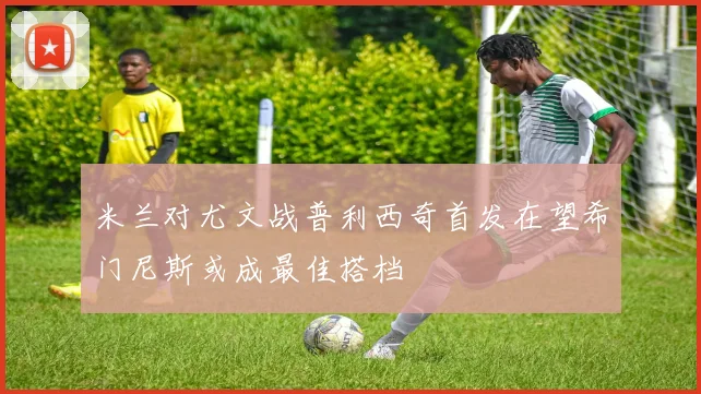 米兰对尤文战普利西奇首发在望希门尼斯或成最佳搭档
