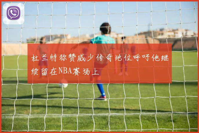 杜兰特称赞威少传奇地位呼吁他继续留在NBA赛场上