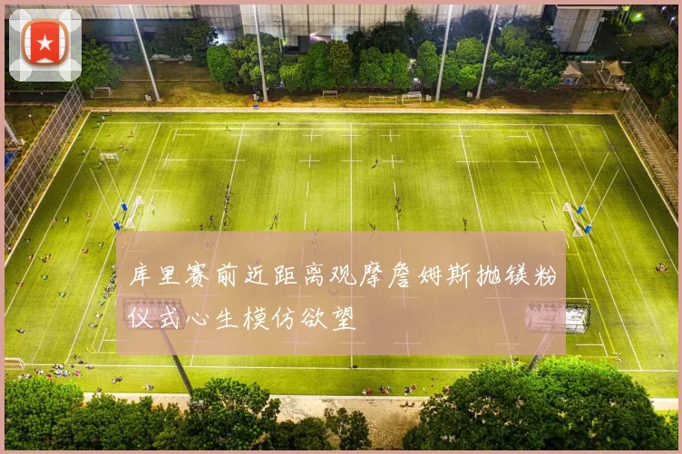 库里赛前近距离观摩詹姆斯抛镁粉仪式心生模仿欲望