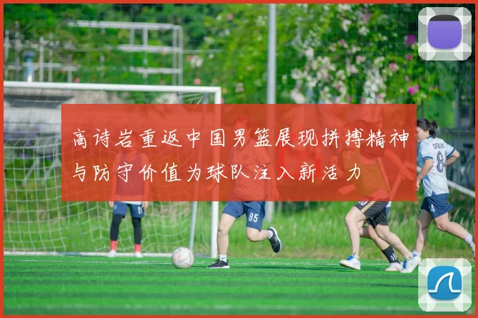 高诗岩重返中国男篮展现拼搏精神与防守价值为球队注入新活力