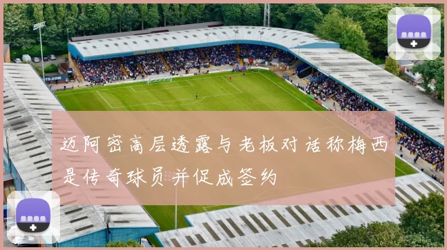 迈阿密高层透露与老板对话称梅西是传奇球员并促成签约