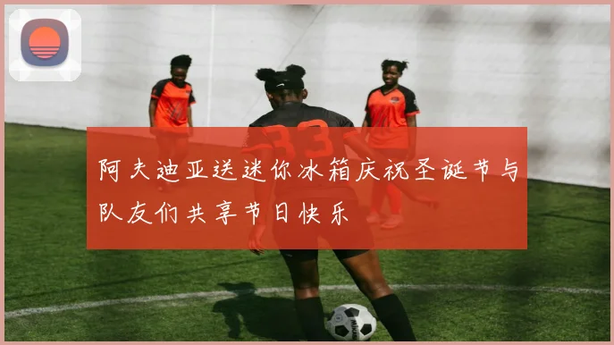 阿夫迪亚送迷你冰箱庆祝圣诞节与队友们共享节日快乐