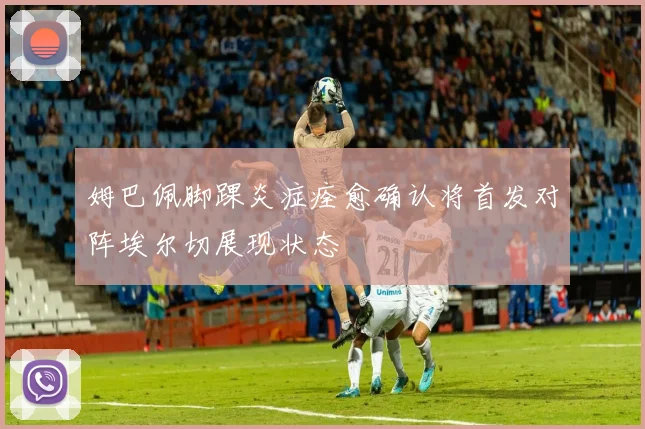 姆巴佩脚踝炎症痊愈确认将首发对阵埃尔切展现状态