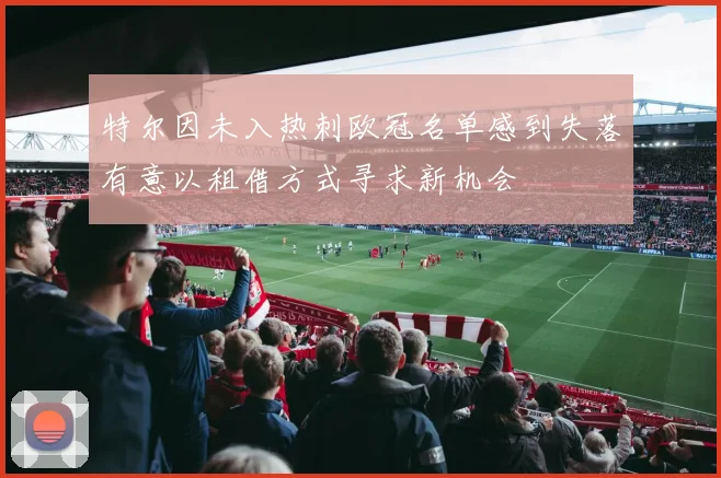 特尔因未入热刺欧冠名单感到失落有意以租借方式寻求新机会