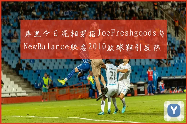 库里今日亮相穿搭JoeFreshgoods与NewBalance联名2010款球鞋引发热议