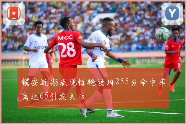 锡安近期表现惊艳场均255分命中率高达65引发关注