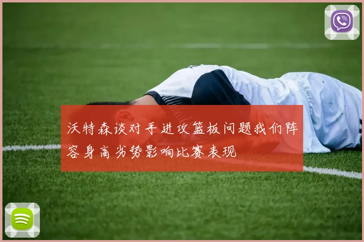 沃特森谈对手进攻篮板问题我们阵容身高劣势影响比赛表现