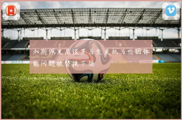 加斯佩里尼谈罗马失良机马伦因体能问题被替换下场
