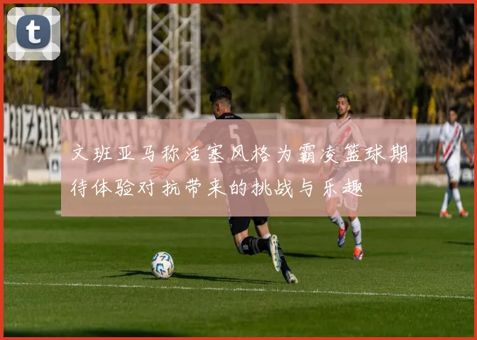 文班亚马称活塞风格为霸凌篮球期待体验对抗带来的挑战与乐趣