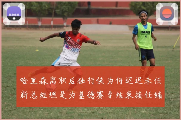 哈里森离职后独行侠为何迟迟未任新总经理是为基德赛季结束接任铺路吗