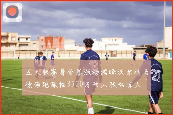 五大联赛身价暴涨榜揭晓沃尔特马德领跑涨幅3500万两人涨幅惊人
